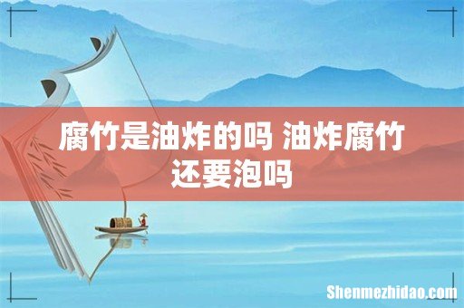 腐竹是油炸的吗 油炸腐竹还要泡吗