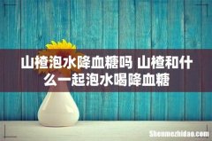 山楂泡水降血糖吗 山楂和什么一起泡水喝降血糖