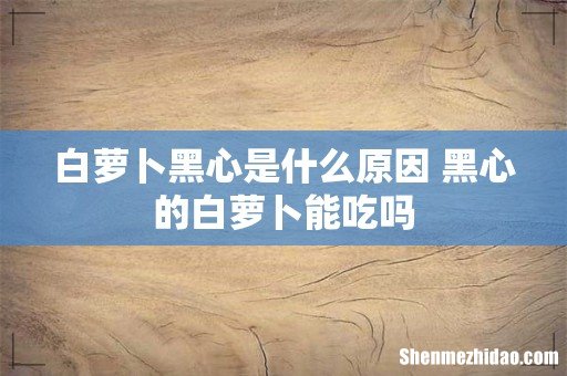 白萝卜黑心是什么原因 黑心的白萝卜能吃吗