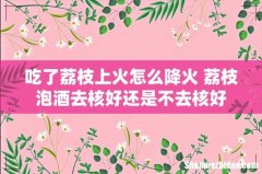 吃了荔枝上火怎么降火 荔枝泡酒去核好还是不去核好