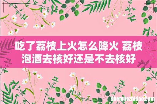 吃了荔枝上火怎么降火 荔枝泡酒去核好还是不去核好