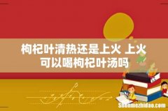 枸杞叶清热还是上火 上火可以喝枸杞叶汤吗