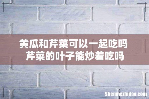 黄瓜和芹菜可以一起吃吗 芹菜的叶子能炒着吃吗