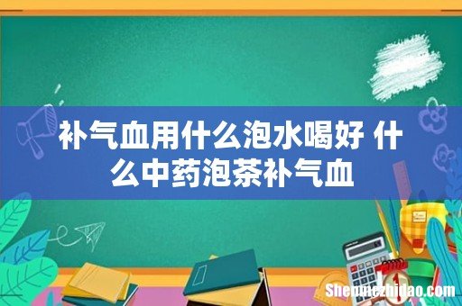 补气血用什么泡水喝好 什么中药泡茶补气血