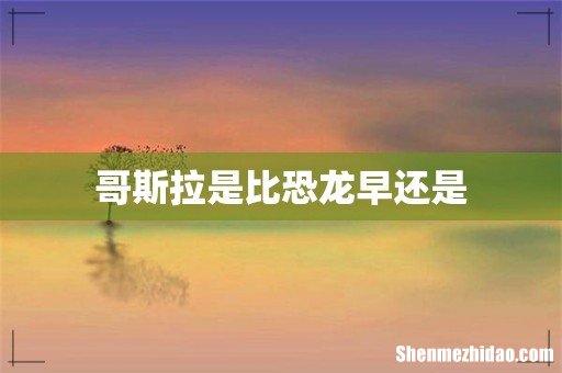 哥斯拉是比恐龙早还是