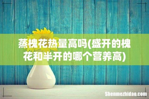 盛开的槐花和半开的哪个营养高 蒸槐花热量高吗