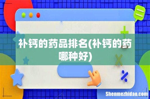 补钙的药哪种好 补钙的药品排名
