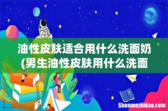 男生油性皮肤用什么洗面奶好 油性皮肤适合用什么洗面奶