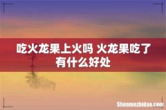 吃火龙果上火吗 火龙果吃了有什么好处