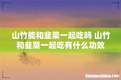 山竹能和韭菜一起吃吗 山竹和韭菜一起吃有什么功效