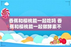 香蕉和樱桃能一起吃吗 香蕉和樱桃能一起做酵素不