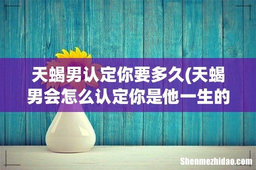 天蝎男会怎么认定你是他一生的那个人,有哪些表现 天蝎男认定你要多久