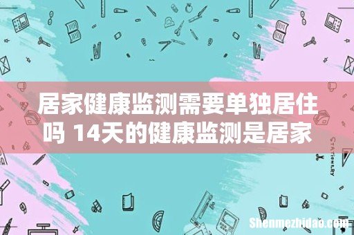 居家健康监测需要单独居住吗 14天的健康监测是居家隔离吗