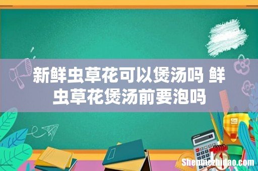 新鲜虫草花可以煲汤吗 鲜虫草花煲汤前要泡吗