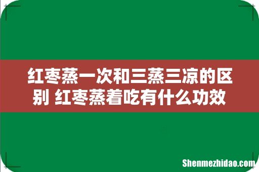 红枣蒸一次和三蒸三凉的区别 红枣蒸着吃有什么功效