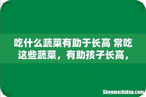 吃什么蔬菜有助于长高 常吃这些蔬菜,有助孩子长高,你知道吗?
