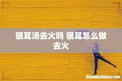 银耳汤去火吗 银耳怎么做去火