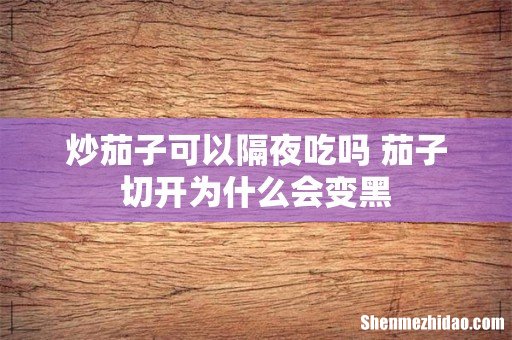 炒茄子可以隔夜吃吗 茄子切开为什么会变黑
