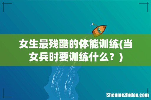 当女兵时要训练什么? 女生最残酷的体能训练