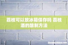 荔枝可以放冰箱保存吗 荔枝酒的酿制方法