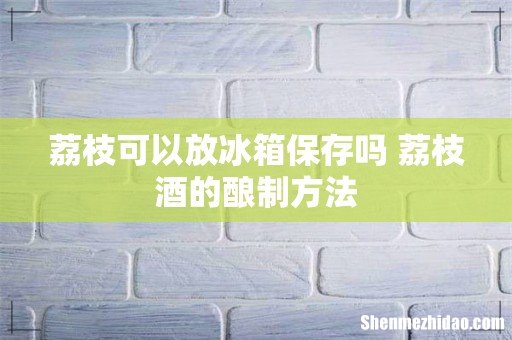 荔枝可以放冰箱保存吗 荔枝酒的酿制方法