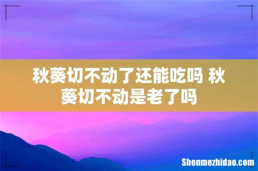 秋葵切不动了还能吃吗 秋葵切不动是老了吗