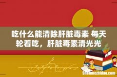 吃什么能清除肝脏毒素 每天轮着吃，肝脏毒素清光光
