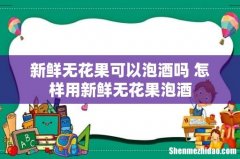 新鲜无花果可以泡酒吗 怎样用新鲜无花果泡酒