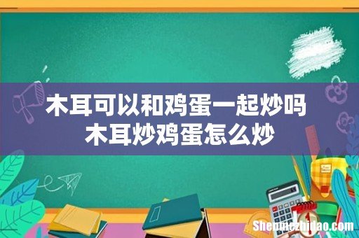 木耳可以和鸡蛋一起炒吗 木耳炒鸡蛋怎么炒
