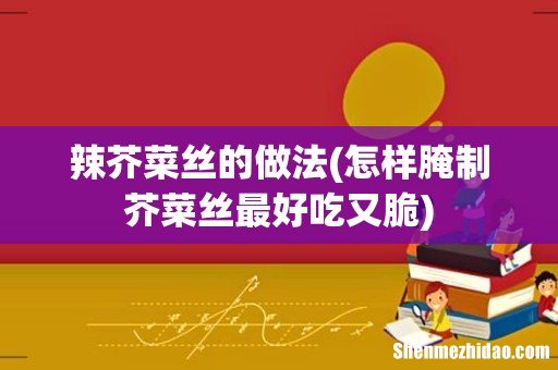 怎样腌制芥菜丝最好吃又脆 辣芥菜丝的做法