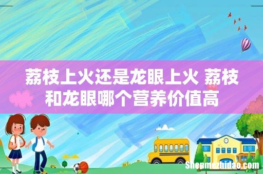 荔枝上火还是龙眼上火 荔枝和龙眼哪个营养价值高