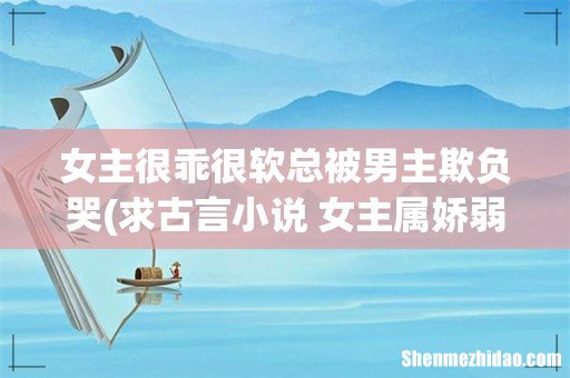 求古言小说 女主属娇弱型 经常受家里人的欺负。刚开始男主对女主也不很好 ,后慢慢就喜欢上女主 女主很乖很软总被男主欺负哭