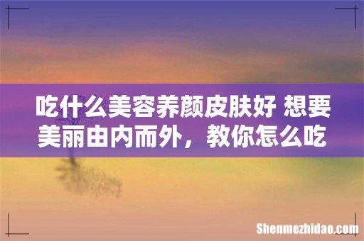 吃什么美容养颜皮肤好 想要美丽由内而外，教你怎么吃！