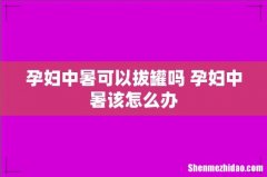 孕妇中暑可以拔罐吗 孕妇中暑该怎么办