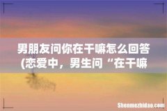 恋爱中，男生问“在干嘛”，女生这样回复 男朋友问你在干嘛怎么回答