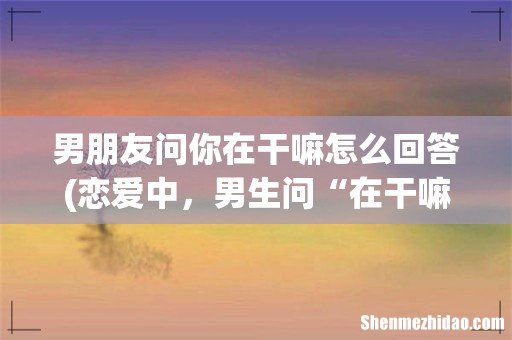 恋爱中,男生问“在干嘛”,女生这样回复 男朋友问你在干嘛怎么回答