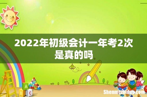 2022年初级会计一年考2次是真的吗