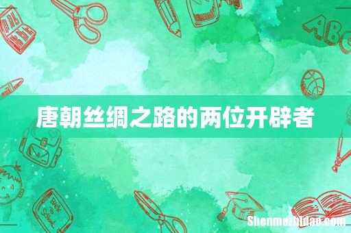 唐朝丝绸之路的两位开辟者