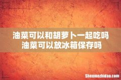 油菜可以和胡萝卜一起吃吗 油菜可以放冰箱保存吗