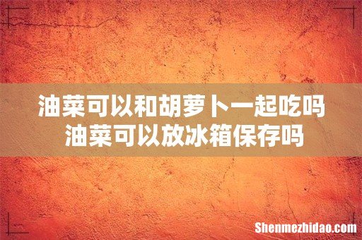 油菜可以和胡萝卜一起吃吗 油菜可以放冰箱保存吗