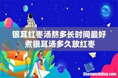 银耳红枣汤熬多长时间最好 煮银耳汤多久放红枣