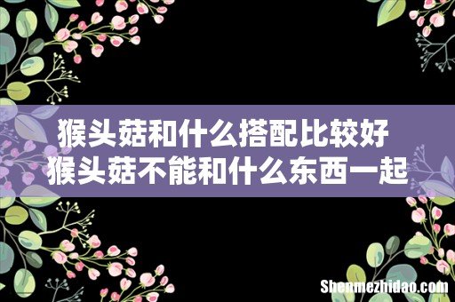猴头菇和什么搭配比较好 猴头菇不能和什么东西一起吃