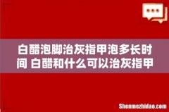 白醋泡脚治灰指甲泡多长时间 白醋和什么可以治灰指甲