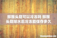 鲜猴头菇可以冷冻吗 鲜猴头菇焯水后冷冻能保存多久