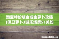 保卫萝卜3游乐场第51关如何实现金萝卜过关攻略详解 淘宝特价版合成金萝卜攻略