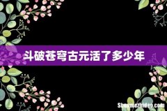 斗破苍穹古元活了多少年