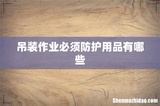 吊装作业必须防护用品有哪些