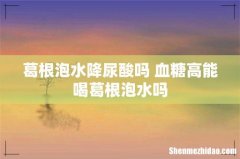 葛根泡水降尿酸吗 血糖高能喝葛根泡水吗