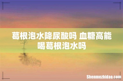 葛根泡水降尿酸吗 血糖高能喝葛根泡水吗
