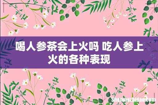 喝人参茶会上火吗 吃人参上火的各种表现